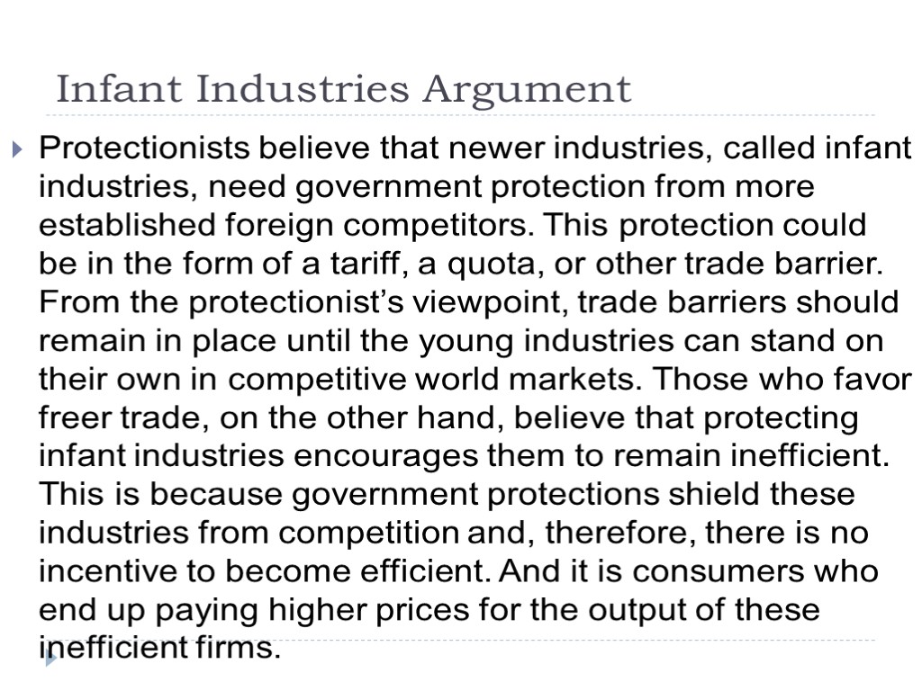 Infant Industries Argument Protectionists believe that newer industries, called infant industries, need government protection